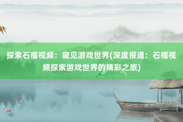 探索石榴视频：窥见游戏世界(深度报道：石榴视频探索游戏世界的精彩之旅)